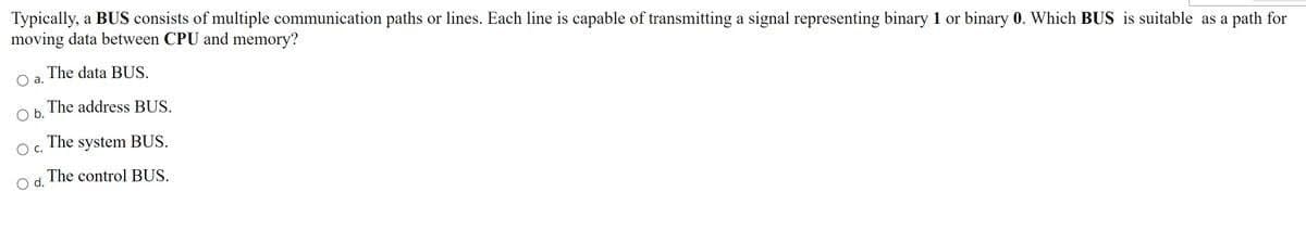 Typically, a BUS consists of multiple communication paths or lines. Each line is capable of transmitting a signal representing binary 1 or binary 0. Which BUS is suitable as a path for
moving data between CPU and memory?
O a. The data BUS,
Ob. The address BUS.
Oc.
The system BUS.
Od. The control BUS.
