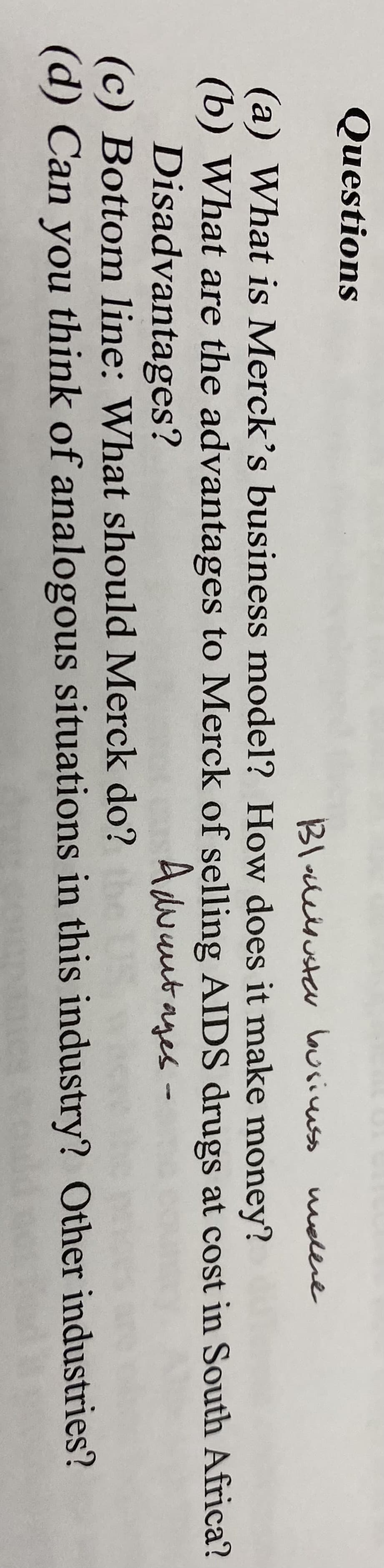 Questions
Bloleisusta busiuss
melere
(a) What is Merck's business model? How does it make money?
(b) What are the advantages to Merck of selling AIDS drugs at cost in South Africa?
Disadvantages?
(c) Bottom line: What should Merck do?
(d) Can you think of analogous situations in this industry? Other industries?
Adwautages-
