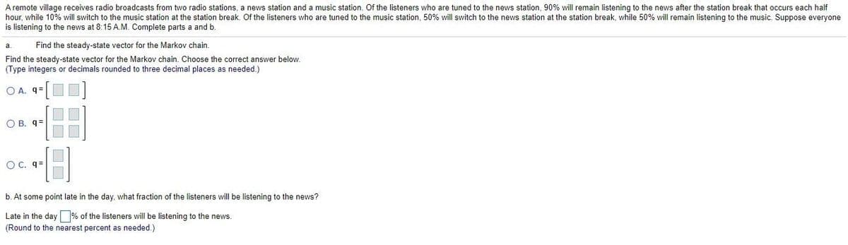 A remote village receives radio broadcasts from two radio stations, a news station and a music station. Of the listeners who are tuned to the news station, 90% will remain listening to the news after the station break that occurs each half
hour, while 10% will switch to the music station at the station break. Of the listeners who are tuned to the music station, 50% will switch to the news station at the station break, while 50% will remain listening to the music. Suppose everyone
is listening to the news at 8:15 A.M. Complete parts a and b.
a.
Find the steady-state vector for the Markov chain.
Find the steady-state vector for the Markov chain. Choose the correct answer below.
(Type integers or decimals rounded to three decimal places as needed.)
O A. 9=
O B. q=
O C. q=
b. At some point late in the day, what fraction of the listeners will be listening to the news?
Late in the day % of the listeners will be listening to the news.
(Round to the nearest percent as needed.)
