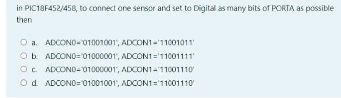 in PIC18F452/458, to connect one sensor and set to Digital as many bits of PORTA as possible
then
O a. ADCONO="01001001', ADCON1='11001011"
O b. ADCONO='01000001', ADCON1='11001111
O c. ADCONO=01000001', ADCON1= 11001110
O d. ADCONO='01001001', ADCON1='11001110'
