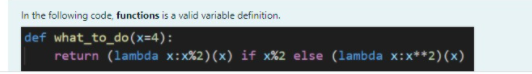 In the following code, functions is a valid variable definition.
def what_to_do(x=4):
return (lambda x:x%2)(x) if x%2 else (lambda x:x**2)(x)
