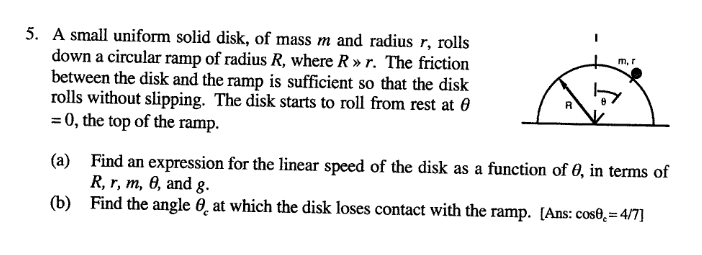 5. A small uniform solid disk, of mass m and radius r, rolls
down a circular ramp of radius R, where R » r. The friction
between the disk and the ramp is sufficient so that the disk
rolls without slipping. The disk starts to roll from rest at 0
= 0, the top of the ramp.
m, r
(a) Find an expression for the linear speed of the disk as a function of 0, in terms of
R, r, m, 0, and g.
(b) Find the angle 0̟ at which the disk loses contact with the ramp. [Ans: cos0,=4/7]
