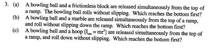 3. (a) A bowling ball and a frictionless block are released simultaneously from the top of
a ramp. The bowling ball rolls without slipping. Which reaches the bottom first?
(b) A bowling ball and a marble are released simultaneously from the top of a ramp,
and roll without slipping down the ramp. Which reaches the bottom first?
(c) A bowling ball and a hoop [Im = mr²] are released simultaneously from the top of
a ramp, and roll down without slipping. Which reaches the bottom first?
