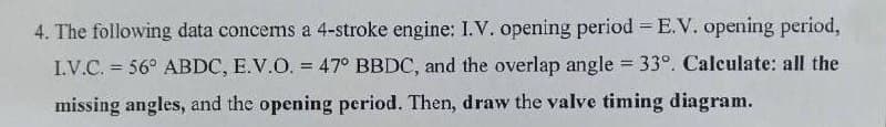 4. The following data concems a 4-stroke engine: I.V. opening period = E.V. opening period,
I.V.C. = 56° ABDC, E.V.O. = 47° BBDC, and the overlap angle = 33°. Calculate: all the
%3D
missing angles, and the opening period. Then, draw the valve timing diagram.
