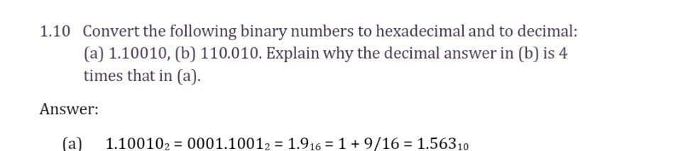 1.10 Convert the following binary numbers to hexadecimal and to decimal:
(a) 1.10010, (b) 110.010. Explain why the decimal answer in (b) is 4
times that in (a).
Answer:
(a
1.100102 = 0001.10012 = 1.916 = 1 +9/16 = 1.56310
