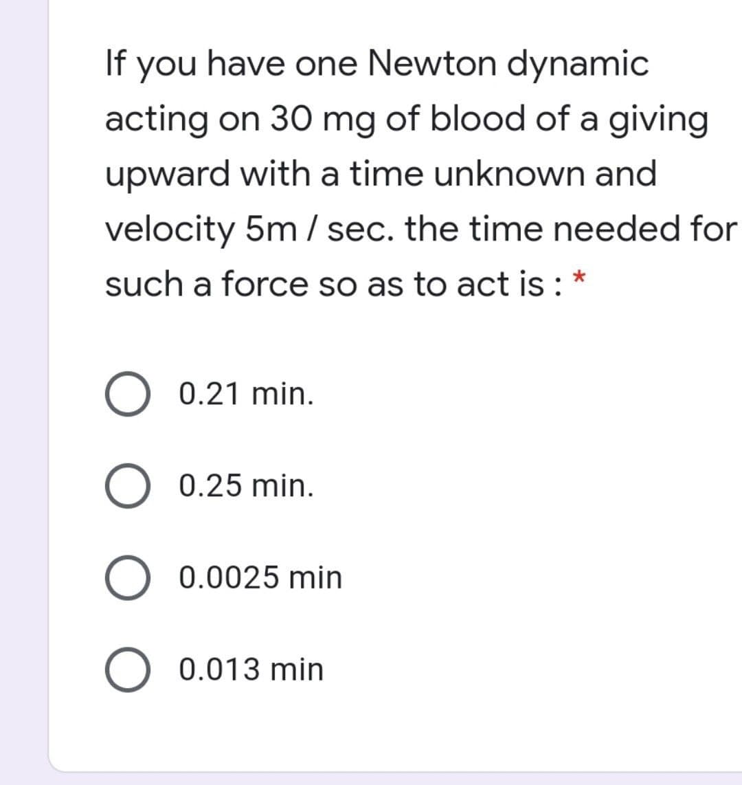 If you have one Newton dynamic
acting on 30 mg of blood of a giving
upward with a time unknown and
velocity 5m / sec. the time needed for
such a force so as to act is : *
0.21 min.
0.25 min.
O 0.0025 min
O 0.013 min
