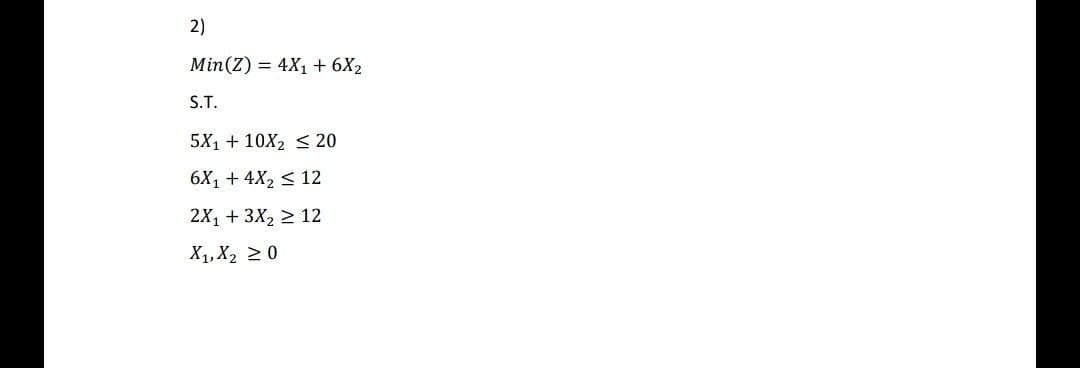 2)
Min(Z) = 4X1 + 6X2
S.T.
5X1 + 10X2 < 20
6X1 + 4X2 < 12
2X, + 3X2 > 12
X1, X2 2 0
