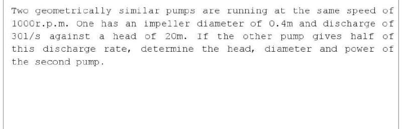 Two geometrically similar pumps are running at the same speed of
1000r.p.m. one has an impeller diameter of 0.4m and discharge of
301/s against a head of 20m. If the other pump gives half of
this discharge rate, determine the head, diameter and power of
the second pump.
