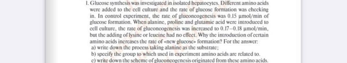 1. Glucose synthesis was investigated in isolated hepatocytes. Different amino acids
wcre added to the cell culture and the rate of glucose formation was chccking
in. In control experiment, the rate of gluconcogenesis was 0.15 umol/min of
glucose formation. When alanine, proline and glutamic acid were introduced to
cell culture, the rate of gluconcogenesis was increased to 0.17-0.18 umol/min,
but the adding of lysine or leucine had no effect. Why the introduction of certain
amino acids increases the rate of «new glucose» formation? For the answer:
a) write down the process taking alanine as the substrate;
b) specify the group to which used in experiment amino acids are related to.
c) write down the scheme of gluconcogenesis originated from these amino acids.
