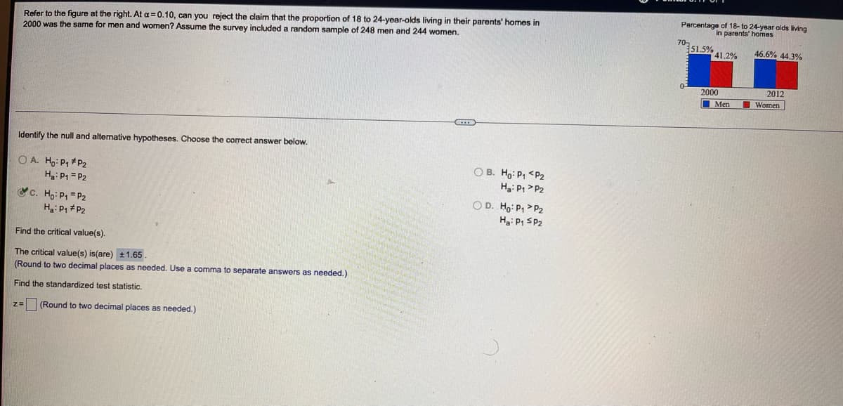 Refer to the figure at the right. At a =0.10, can you reject the claim that the proportion of 18 to 24-year-olds living in their parents' homes in
2000 was the same for men and women? Assume the survey included a random sample of 248 men and 244 women.
Percentage of 18-to 24-year olds living
in parents' homes
70-
51.5%
41.2%
46.6% 44.3%
0-
2012
I Women
2000
Men
Identify the null and alternative hypotheses. Choose the correct answer below.
O A. Ho: P1 #P2
Ha: P1 = P2
O B. Ho: P, <P2
Ha: P1 > P2
c. Họ: P1 = P2
Ha: P1 #P2
O D. Ho: P1 >P2
Ha: P1 SP2
Find the critical value(s).
The critical value(s) is(are) ±1.65.
(Round to two decimal places as needed. Use a comma to separate answers as needed.)
Find the standardized test statistic.
(Round to two decimal places as needed.)
