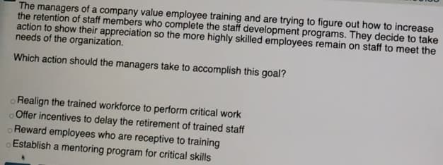 The managers of a company value employee training and are trying to figure out how to increase
the retention of staff members who complete the staff development programs. They decide to take
action to show their appreciation so the more highly skilled employees remain on staff to meet the
needs of the organization.
Which action should the managers take to accomplish this goal?
oRealign the trained workforce to perform critical work
oOffer incentives to delay the retirement of trained staff
Reward employees who are receptive to training
Establish a mentoring program for critical skills
