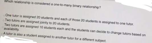 Which relationship is considered a one-to-many binary relationship?
One tutor is assigned 20 students and each of those 20 students is assigned to one tutor.
Two tutors are assigned jointly to 20 students.
Two tutors are assigned 10 students each and the students can decide to change tutors based on
availability.
A tutor is also a student assigned to another tutor for a different subject.
