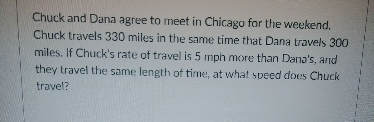 Chuck and Dana agree to meet in Chicago for the weekend.
Chuck travels 330 miles in the same time that Dana travels 300
miles. If Chuck's rate of travel is 5 mph more than Dana's, and
they travel the same length of time, at what speed does Chuck
travel?
