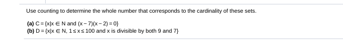 Use counting to determine the whole number that corresponds to the cardinality of these sets.
(a) C= {x|x €N and (x- 7)(x- 2) = 0}
(b) D= {x]x € N, 1sxs 100 and x is divisible by both 9 and 7}
