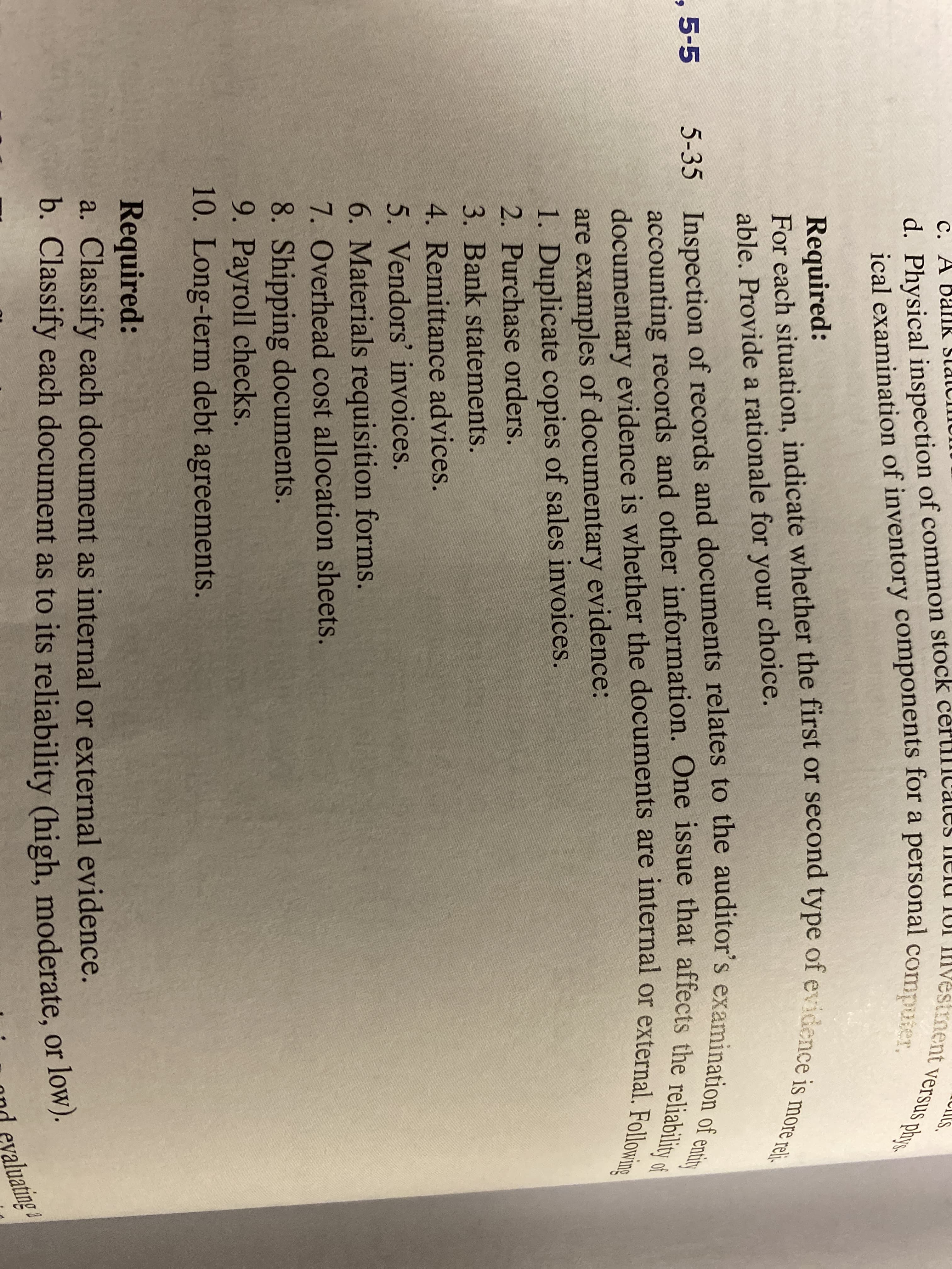 ical examination of inventory components for a personal compuier.
For each situation, indicate whether the first or second type of evidence is more reli.
ent versus phys
d. Physical inspection of common stock
ical examination of inventory components for a personal comp
accounting records and other information. One issue that affects the reliability of
documentary evidence is whether the documents are internal or external. Following
estment versus phys.
5-35 Inspection of records and documents relates to the auditor's examination of entity
С. А
Required:
For each situation, indicate whether the first or second type of evidence:
able. Provide a rationale for your choice.
, 5-5
are examples of documentary evidence:
1. Duplicate copies of sales invoices.
2. Purchase orders.
3. Bank statements.
4. Remittance advices.
5. Vendors' invoices.
6. Materials requisition forms.
7. Overhead cost allocation sheets.
8. Shipping documents.
9. Payroll checks.
10. Long-term debt agreements.
Required:
a. Classify each document as internal or external evidence.
b. Classify each document as to its reliability (high, moderate, or 1ow).
ond evaluating
