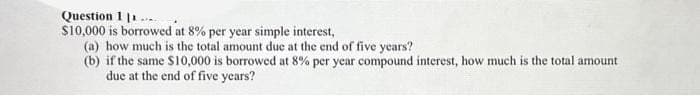 Question 1 11.
$10,000 is borrowed at 8% per year simple interest,
(a) how much is the total amount due at the end of five years?
(b) if the same $10,000 is borrowed at 8% per year compound interest, how much is the total amount
due at the end of five years?