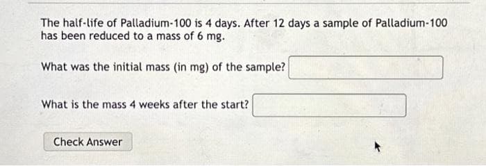 The half-life of Palladium-100 is 4 days. After 12 days a sample of Palladium-100
has been reduced to a mass of 6 mg.
What was the initial mass (in mg) of the sample?
What is the mass 4 weeks after the start?
Check Answer