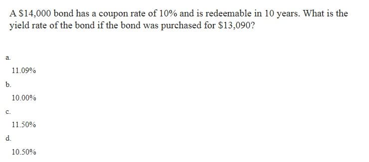 A $14,000 bond has a coupon rate of 10% and is redeemable in 10 years. What is the
yield rate of the bond if the bond was purchased for $13,090?
a.
b.
C.
11.09%
10.00%
11.50%
d.
10.50%