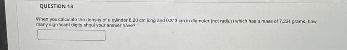 QUESTION 13
When you calculate the density of a cylinder 8.20 cm long and 0.313 cm in diameter (not radius) which has a mass of 7.234 grams, how
many significant digits shoul your answer have?