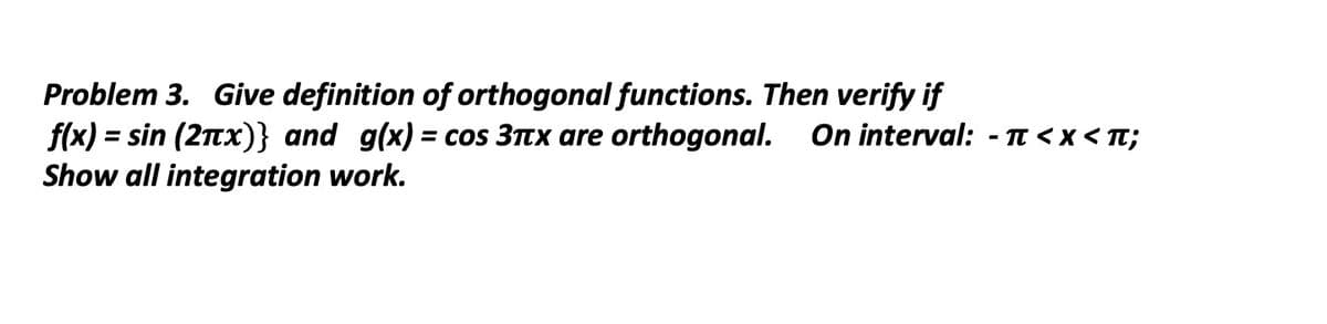 Problem 3. Give definition of orthogonal functions. Then verify if
f(x) = sin (2πx)} and g(x) = cos 3πx are orthogonal. On interval: -π<x< T;
Show all integration work.