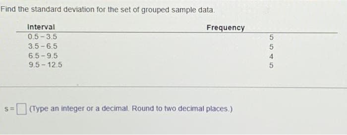 Find the standard deviation for the set of grouped sample data.
Interval
0.5-3.5
3.5-6.5
6.5-9.5
9.5-12.5
S=
Frequency
(Type an integer or a decimal. Round to two decimal places.)
5545