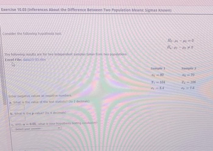 Exercise 10.03 (Inferences About the Difference Between Two Population Means: Sigmas Known)
Consider the following hypothesis test.
The following results are for two independent samples taken from two populations.
Excel File: data10-03.xlsx
Enter negative values as negative numbers.
a. What is the value of the test statistic? (to 2 decimals)
b. What is the p-value? (to 4 decimals)
c. With a 0.05, what is your hypothesis testing conclusion?
Select your answer-
Sample 1
711-80
7₁- -104
18.4
Ho: 11-1₂-0
H₁: 1-20
Sample 2
7₂-70
3₁-106
0₂ = 7.6