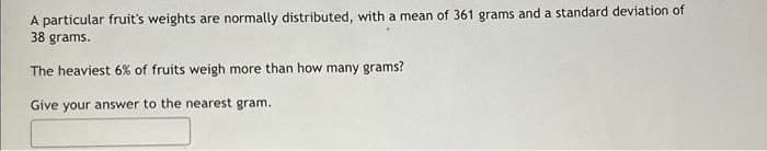 A particular fruit's weights are normally distributed, with a mean of 361 grams and a standard deviation of
38 grams.
The heaviest 6% of fruits weigh more than how many grams?
Give your answer to the nearest gram.