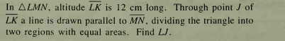 In ALMN, altitude LK is 12 cm long. Through point J of
LK a line is drawn parallel to MN, dividing the triangle into
two regions with equal areas. Find LJ.
