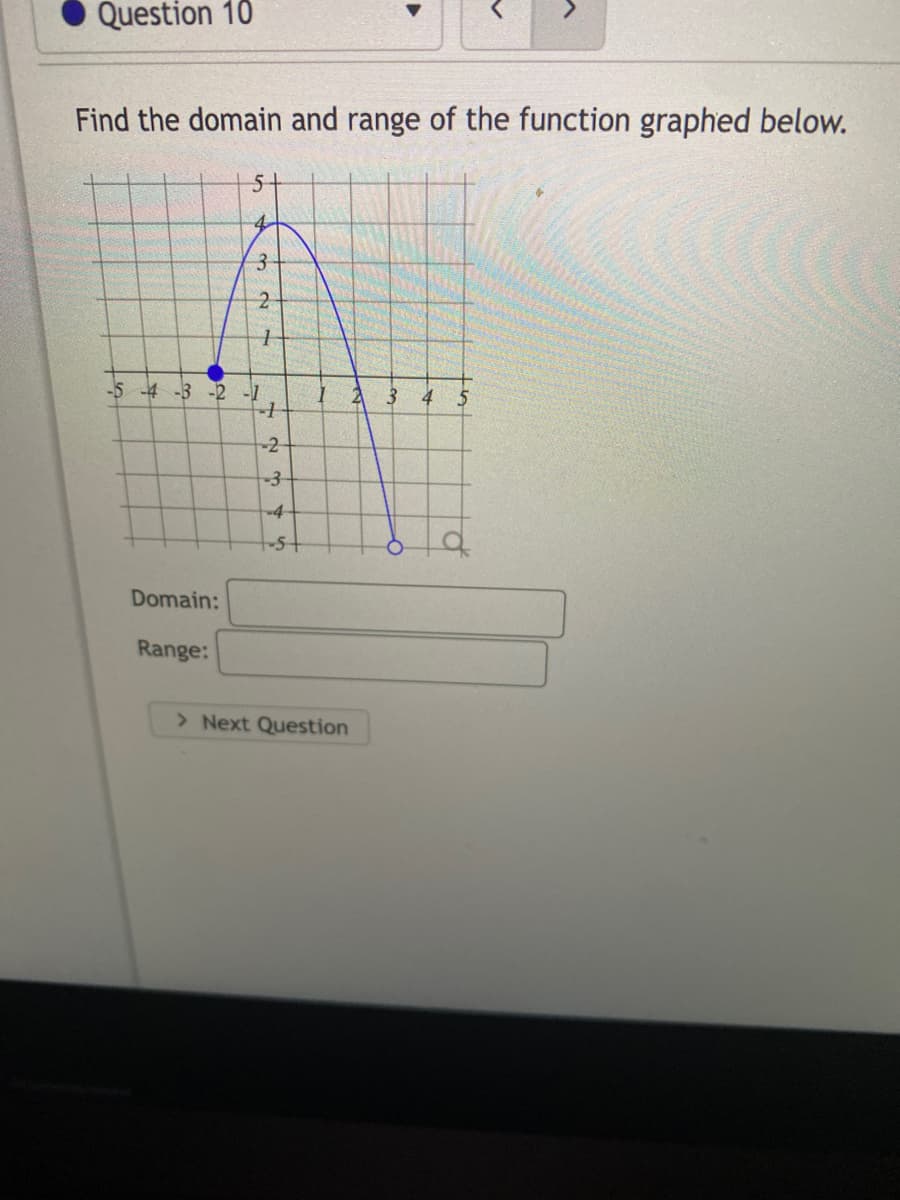 Question 10
Find the domain and range of the function graphed below.
5+
3.
-5 -4 -3 -2 -1
-2-
-4
Domain:
Range:
> Next Question
