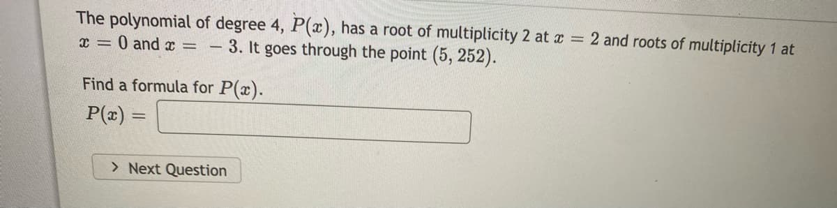 The polynomial of degree 4, P(x), has a root of multiplicity 2 at a = 2 and roots of multiplicity 1 at
x = 0 and x
3. It goes through the point (5, 252).
Find a formula for P(x).
P(x) =
> Next Question
