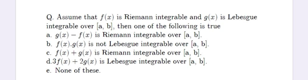 Q. Assume that f(x) is Riemann integrable and g(x) is Lebesgue
integrable over [a, b], then one of the following is true
a. g(x) – f(x) is Riemann integrable over [a, b].
b. f(x).g(x) is not Lebesgue integrable over [a, b].
c. f(x) + g(x) is Riemann integrable over [a, b].
d.3f(x) + 29(x) is Lebesgue integrable over [a, b].
e. None of these.
