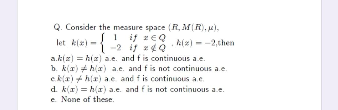 Q. Consider the measure space (R, M(R), µ),
if x E Q
-2 if x ¢ Q
a.k(x) = h(x) a.e. and f is continuous a.e.
b. k(x) # h(x) a.e. and f is not continuous a.e.
c.k(x) + h(x) a.e. and f is continuous a.e.
d. k(x) = h(x) a.e. and f is not continuous a.e.
1
let k(x) =
h(x) = -2,then
e. None of these.
