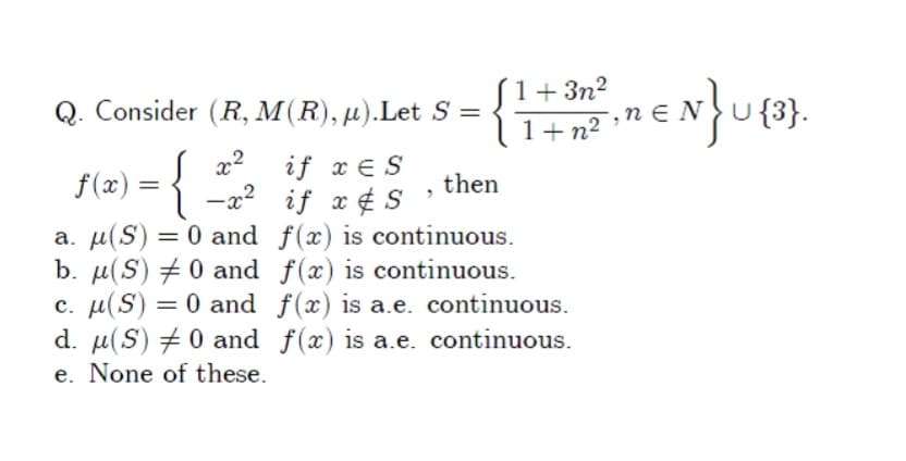 S1+3n?
lI+n² ;n € N
Q. Consider (R, M(R), µ).Let S =
U {3}.
x2
if x E S
f(x) = { -a? if x¢ S
then
a. µ(S) = 0 and f(x) is continuous.
b. µ(S) + 0 and f(x) is continuous.
c. µ(S) = 0 and f(x) is a.e. continuous.
d. µ(S) +0 and f(x) is a.e. continuous.
e. None of these.
