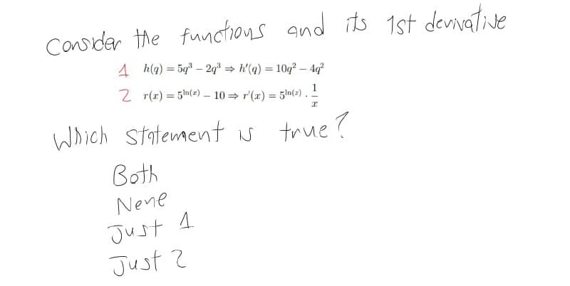 Cavder the functions and its 1st devnative
denivative
4 h(q) = 5q – 2q% = h'(q) = 10q² – 4q?
%3D
2 r(r) = 5n(2) – 10 = r'(x) = 5ln(x).
1
%3D
Which statementN true?
Both
Nene
Just 1
Just ?
