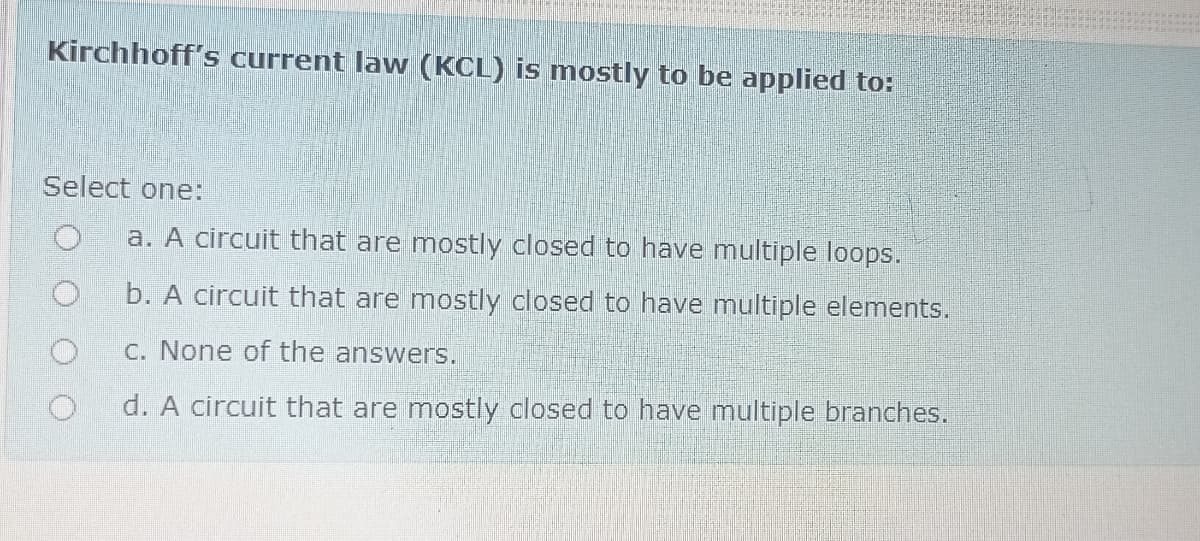 Kirchhoff's current law (KCL) is mostly to be applied to:
Select one:
a. A circuit that are mostly closed to have multiple loops.
b. A circuit that are mostly closed to have multiple elements.
C. None of the answers.
d. A circuit that are mostly closed to have multiple branches.
