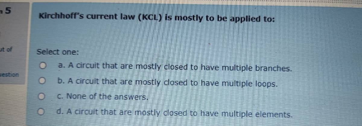 Kirchhoff's current law (KCL) is mostly to be applied to:
ut of
Select one:
a. A circuit that are mostly closed to have multiple branches.
uestion
b. A circuit that are mostly closed to have multiple loops.
C. None of the answers.
d. A circuit that are mostly closed to have multiple elements.
