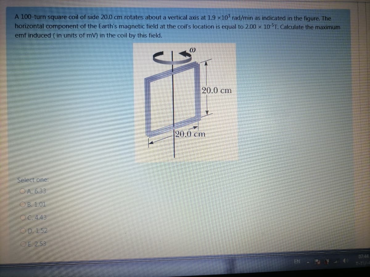 A 100-turn square coil of side 20.0 cmn rotates about a vertical axis at 1.9 x10 rad/min as indicated in the figure. The
horizontal component of the Earth's magnetic field at the coil's location is equal to 2.00 × 10 5T. Calculate the maximum
emf induced ( in units of mV) in the coil by this field.
20.0 cm
20.0 cm
Select one:
OA. 6.33
OB 1.01
OC.443
OD 1.52
OE 253
07:44
EN
T-TIU/-
