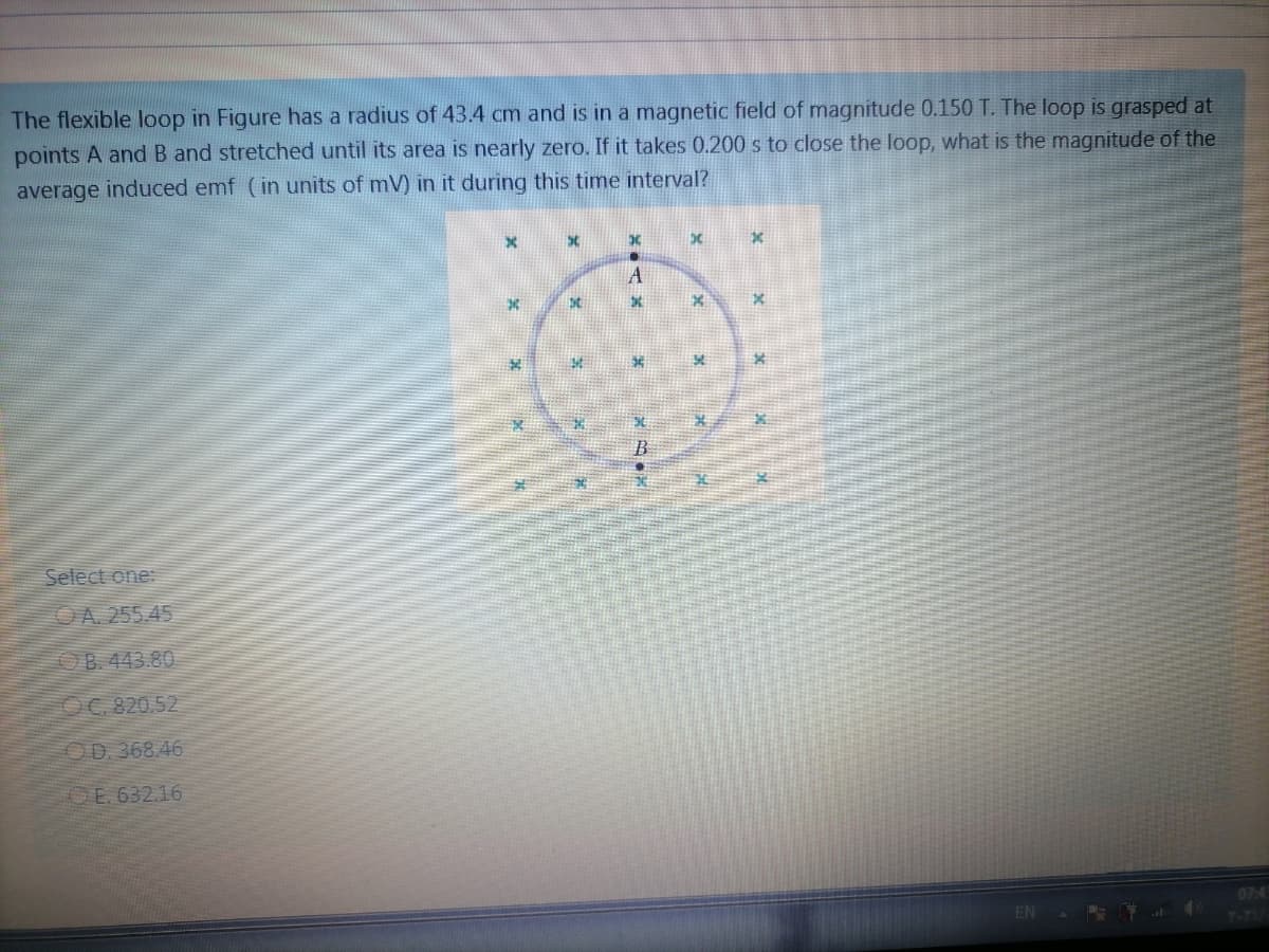 The flexible loop in Figure has a radius of 43.4 cm and is in a magnetic field of magnitude 0.150 T. The loop is grasped at
points A and B and stretched until its area is nearly zero. If it takes 0.200 s to close the loop, what is the magnitude of the
average induced emf (in units of mV) in it during this time interval?
A
B
Select one:
OA 255.45
OB. 443.80
OC. 820,52
OD. 368.46
OE. 632.16
07:4
EN
T-TU
