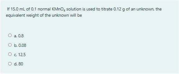 If 15.0 mL of 0.1 normal KMNO, solution is used to titrate 0.12 g of an unknown, the
equivalent weight of the unknown will be
O a. 0.8
O b. 0.08
O c. 12.5
O d. 80
