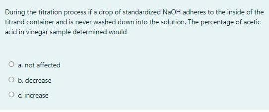 During the titration process if a drop of standardized NaOH adheres to the inside of the
titrand container and is never washed down into the solution. The percentage of acetic
acid in vinegar sample determined would
O a. not affected
O b. decrease
O c. increase
