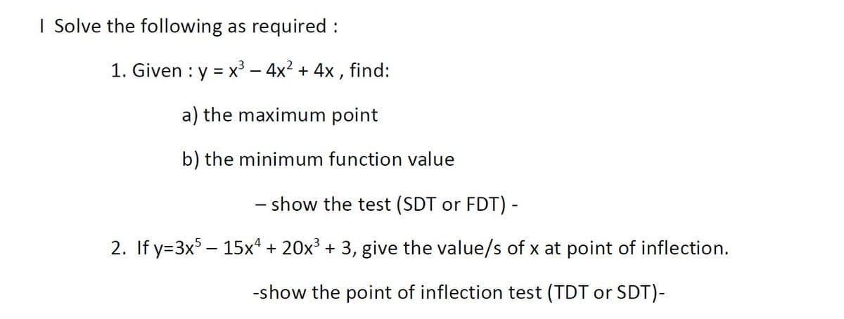 I Solve the following as required :
1. Given : y = x³ – 4x? + 4x , find:
a) the maximum point
b) the minimum function value
– show the test (SDT or FDT) -
2. If y=3x – 15x* + 20x³ + 3, give the value/s of x at point of inflection.
-show the point of inflection test (TDT or SDT)-
