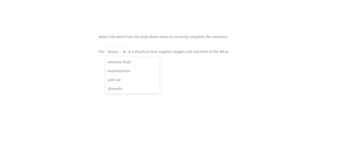 Select the word from the drop-down menu to correctly complete the sentence.
The Select... v is a structure that supplies oxygen and nutrients to the fetus.
amniotic fluid
endometrium
yolk sac
placenta
