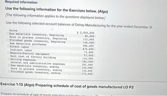 Required information
Use the following information for the Exercises below. (Algo)
[The following information applies to the questions displayed below.]
Use the following selected account balances of Delray Manufacturing for the year ended December 31.
Sales
Raw materials inventory, beginning
Work in process inventory, beginning
Pinished goods inventory, beginning
Raw materials purchases
Direct labor
Indirect labor
Repairs-Factory equipment
Rent cost of factory building
Selling expenses
General and administrative expenses
Raw materials inventory, ending
Work in process inventory, ending
Finished goods inventory, ending
$ 2,050,000
86,000
112,000
146,000
396,000
475,000
71,000
57,000
114,000.
182,000
291,000
103,000
134,000
175,000
Exercise 1-13 (Algo) Preparing schedule of cost of goods manufactured LO P2
Prepare its schedule of cost of noods manufactured for the