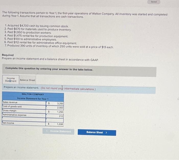 The following transactions pertain to Year 1, the first-year operations of Walton Company. All inventory was started and completed
during Year 1. Assume that all transactions are cash transactions.
1. Acquired $4,700 cash by issuing common stock.
2. Paid $670 for materials used to produce inventory.
3. Paid $1,950 to production workers.
4. Paid $1,475 rental fee for production equipment.
5. Paid $100 to administrative employees.
6. Paid $112 rental fee for administrative office equipment.
7. Produced 390 units of inventory of which 250 units were sold at a price of $13 each.
Required
Prepare an income statement and a balance sheet in accordance with GAAP.
Complete this question by entering your answer in the tabs below.
Income
Statement
Balance Sheet
Prepare an income statement. (Do not round your intermediate calculations.)
WALTON COMPANY
Income Statement for Year 11
$
Sales revenue
Cost of goods sold
Gross margin
Administrative expense
Net income
$
$
3,250
2,000
1,250
212
1,038
Income Statement
Seved
Balance Sheet >