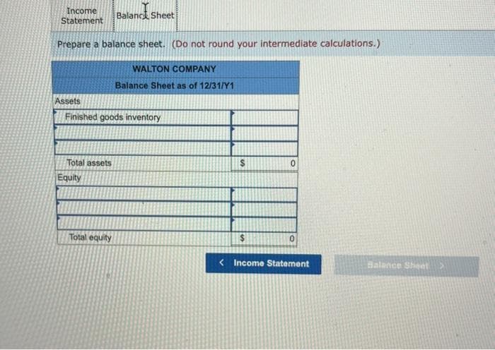 Income
Statement
Prepare a balance sheet. (Do not round your intermediate calculations.)
Assets
Total assets
Finished goods inventory
Equity
Balance Sheet
Total equity
WALTON COMPANY
Balance Sheet as of 12/31/Y1
$
0
0
<Income Statement
Balance Sheet >