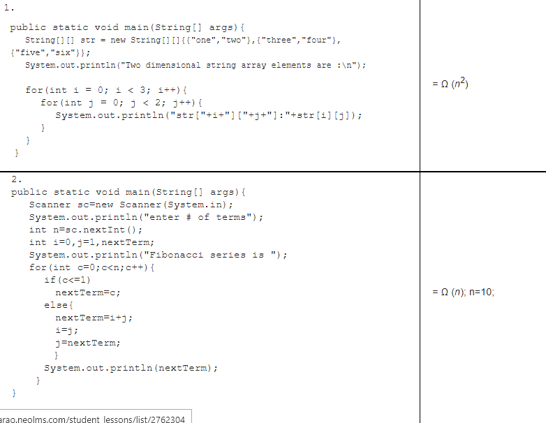 1.
public static void main (String [] args) {
String[] I] str = new String[)[]{{"one","two"},{"three","four"},
{"five","six"}};
System.out.println ("Two dimensional string array elements are :\n");
= 0 (n2)
for (int i = 0; i < 3; i++) {
for (int j
System.out.println ("str["+i+"]["+j+"]: "+str[i] [j]);
= 0; j < 2; j++) {
}
2.
public static void main (String [] args) {
Scanner sc=new Scanner (System.in);
System.out.println ("enter # of terms");
int n=sc. nextInt () ;
int i=0,j=1, nextTerm;
System.out.println ("Fibonacci series is ") ;
for (int c=0;c<n;c++) {
if (c<=1)
nextTerm=c;
= a (n); n=10;
else{
nextTerm=i+j;
i=j;
j=nextTerm;
}
System.out.println (nextTerm);
}
}
erao.neolms.com/student lessons/list/2762304
