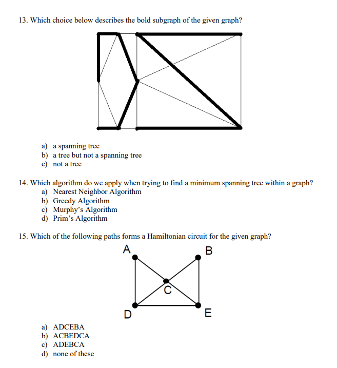 13. Which choice below describes the bold subgraph of the given graph?
a) a spanning tree
b)
c) not a tree
a tree but not a spanning tree
14. Which algorithm do we apply when trying to find a minimum spanning tree within a graph?
a) Nearest Neighbor Algorithm
b) Greedy Algorithm
c) Murphy's Algorithm
d) Prim's Algorithm
15. Which of the following paths forms a Hamiltonian circuit for the given graph?
A
B
a) ADCEBA
b) ACBEDCA
c) ADEBCA
d) none of these
D
E