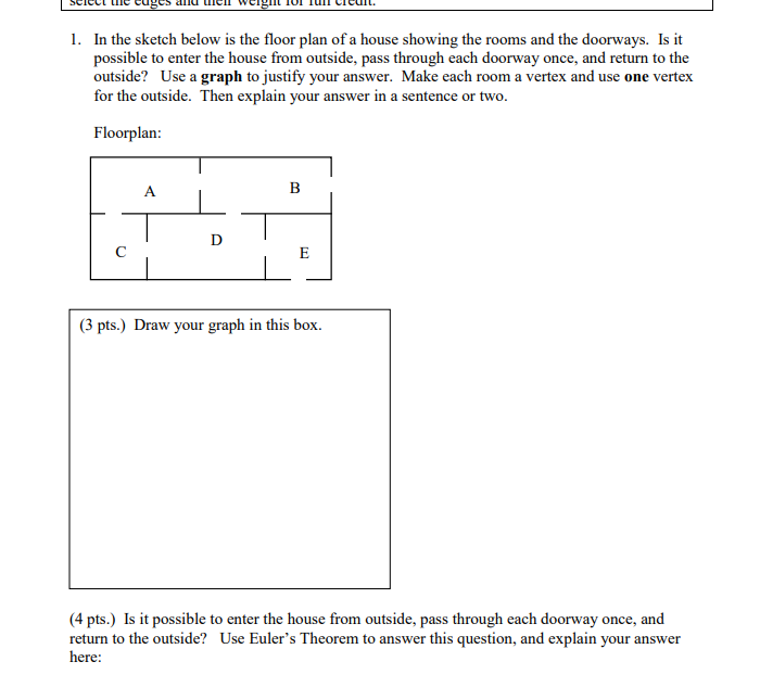 1. In the sketch below is the floor plan of a house showing the rooms and the doorways. Is it
possible to enter the house from outside, pass through each doorway once, and return to the
outside? Use a graph to justify your answer. Make each room a vertex and use one vertex
for the outside. Then explain your answer in a sentence or two.
Floorplan:
A
D
E
(3 pts.) Draw your graph in this box.
(4 pts.) Is it possible to enter the house from outside, pass through each doorway once, and
return to the outside? Use Euler's Theorem to answer this question, and explain your answer
here: