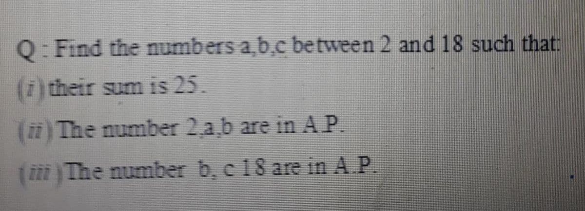 Q: Find the numbers a,b.c between 2 and 18 such that:
(i) their sum is 25.
(ii) The number 2,a,b are in AP.
(The number b, c 18 are in A.P.
