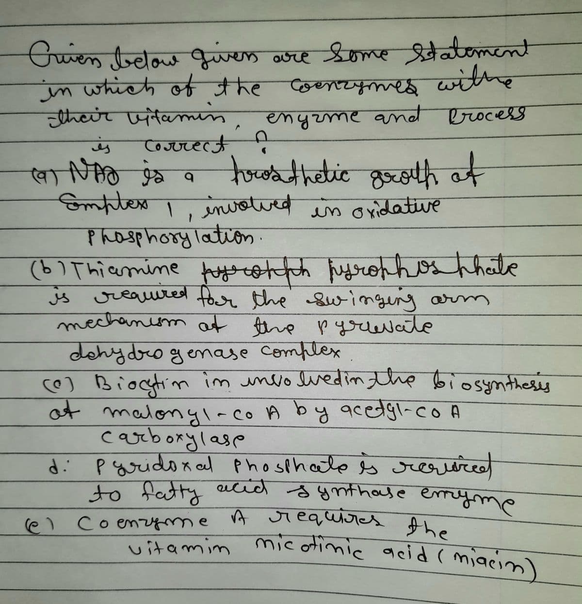 Criven below givers are some statement
in which of the Coenzymes withe
their vitamin, enyame and
engame and Process
Correct
is
19 NAS is a trosthetic groth at
(9)
Emptex I involved
Ĵ
Phosphorylation.
involved in oxidative
is
(b) Thiamine pyrohph pyrophosphate
required for the swinging arm
mechanism at the pyruvate
dehydrogenase complex
(0) Biocytin im involved in the biosynthesis
at malonyl-co A by acetyl-co A
carboxylase
d: pyridoxal phosphate is required
to fatty acid synthase emryme
(@) Coenzyme A requires the
vitamin micotinic acid (miacin)